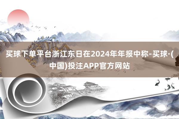 买球下单平台浙江东日在2024年年报中称-买球·(中国)投注APP官方网站