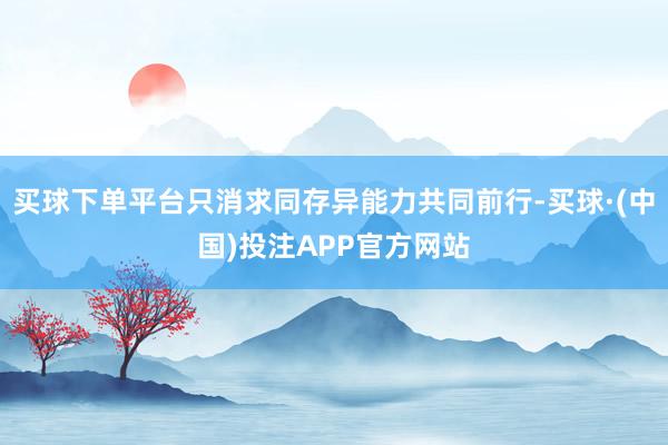 买球下单平台只消求同存异能力共同前行-买球·(中国)投注APP官方网站