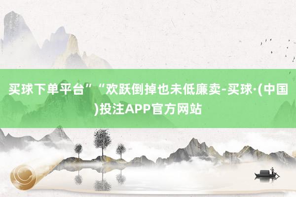 买球下单平台”“欢跃倒掉也未低廉卖-买球·(中国)投注APP官方网站