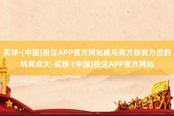 买球·(中国)投注APP官方网站威马我方给我方挖的坑有点大-买球·(中国)投注APP官方网站