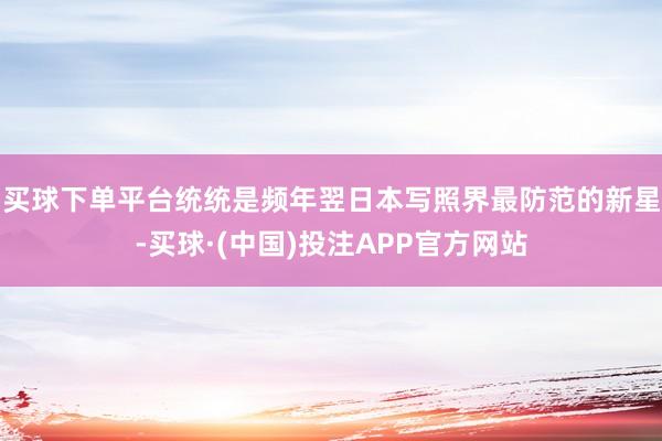 买球下单平台统统是频年翌日本写照界最防范的新星-买球·(中国)投注APP官方网站