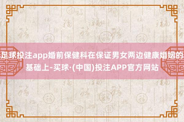 足球投注app婚前保健科在保证男女两边健康婚姻的基础上-买球·(中国)投注APP官方网站