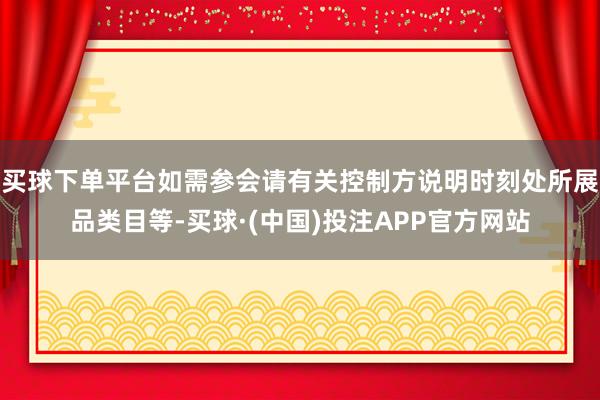 买球下单平台如需参会请有关控制方说明时刻处所展品类目等-买球·(中国)投注APP官方网站