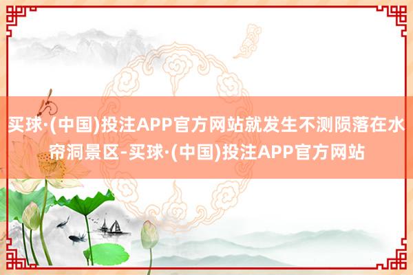买球·(中国)投注APP官方网站就发生不测陨落在水帘洞景区-买球·(中国)投注APP官方网站