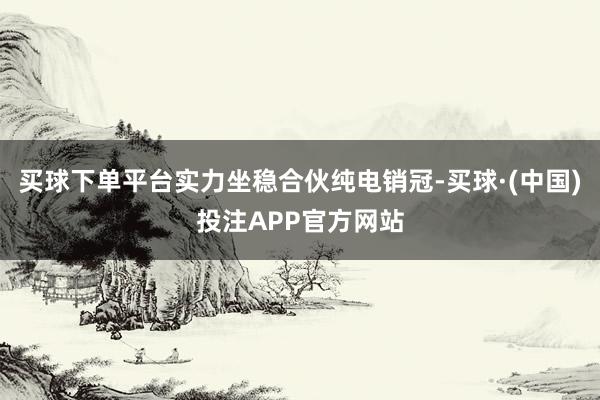 买球下单平台实力坐稳合伙纯电销冠-买球·(中国)投注APP官方网站
