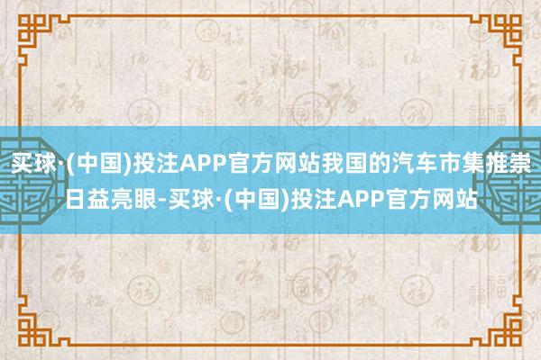 买球·(中国)投注APP官方网站我国的汽车市集推崇日益亮眼-买球·(中国)投注APP官方网站