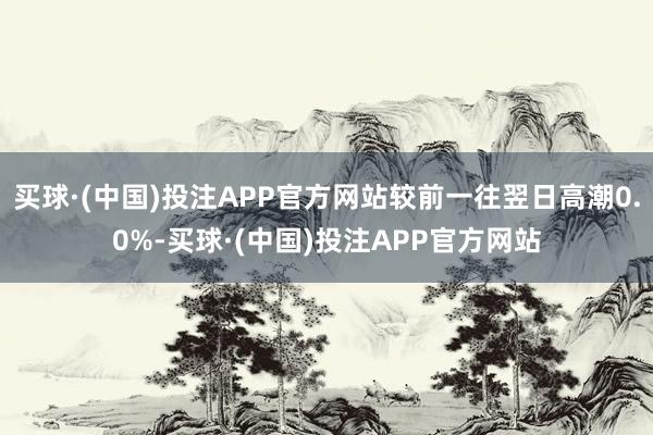 买球·(中国)投注APP官方网站较前一往翌日高潮0.0%-买球·(中国)投注APP官方网站