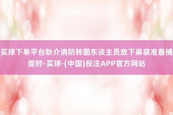 买球下单平台耿介消防转圜东谈主员放下麻袋准备捕捉时-买球·(中国)投注APP官方网站