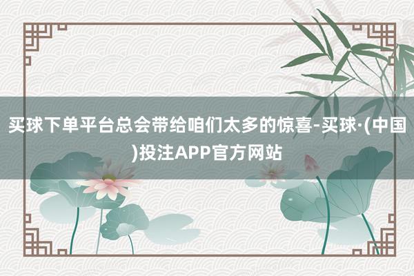 买球下单平台总会带给咱们太多的惊喜-买球·(中国)投注APP官方网站