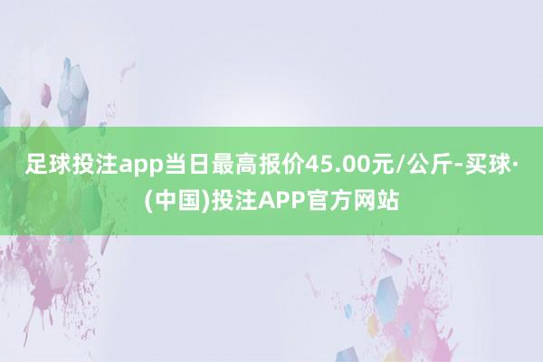 足球投注app当日最高报价45.00元/公斤-买球·(中国)投注APP官方网站