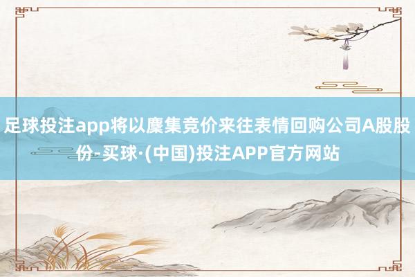足球投注app将以麇集竞价来往表情回购公司A股股份-买球·(中国)投注APP官方网站