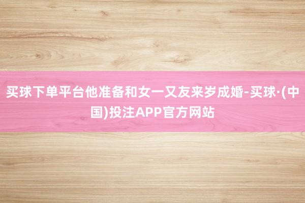 买球下单平台他准备和女一又友来岁成婚-买球·(中国)投注APP官方网站