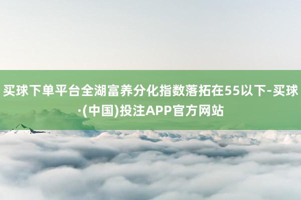 买球下单平台全湖富养分化指数落拓在55以下-买球·(中国)投注APP官方网站