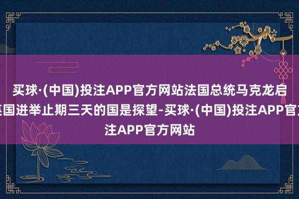买球·(中国)投注APP官方网站法国总统马克龙启动对英国进举止期三天的国是探望-买球·(中国)投注APP官方网站