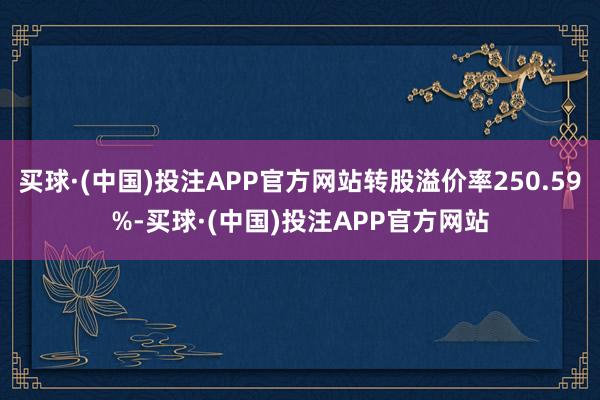 买球·(中国)投注APP官方网站转股溢价率250.59%-买球·(中国)投注APP官方网站