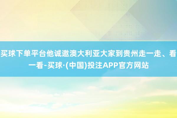 买球下单平台他诚邀澳大利亚大家到贵州走一走、看一看-买球·(中国)投注APP官方网站