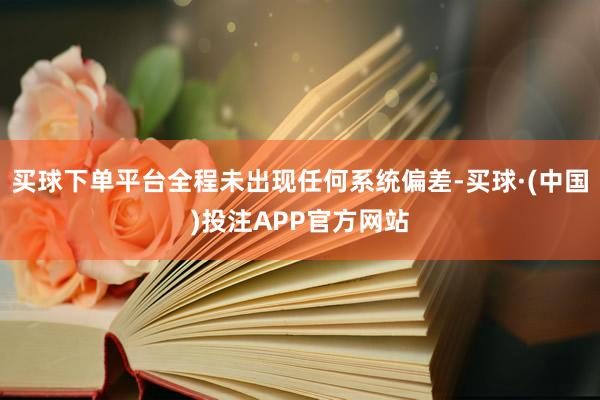 买球下单平台全程未出现任何系统偏差-买球·(中国)投注APP官方网站