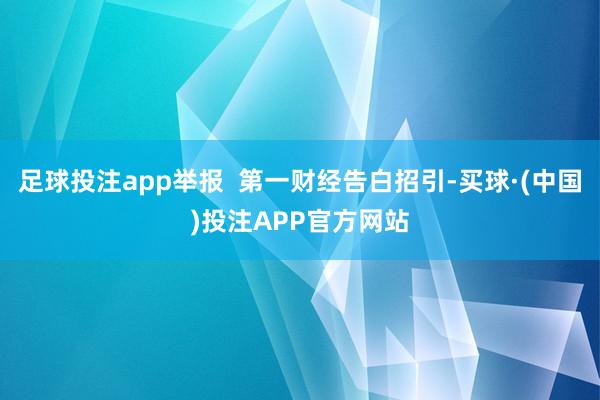 足球投注app举报  第一财经告白招引-买球·(中国)投注APP官方网站