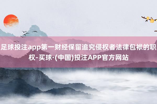 足球投注app第一财经保留追究侵权者法律包袱的职权-买球·(中国)投注APP官方网站