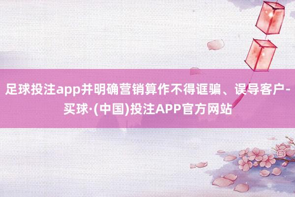足球投注app并明确营销算作不得诓骗、误导客户-买球·(中国)投注APP官方网站