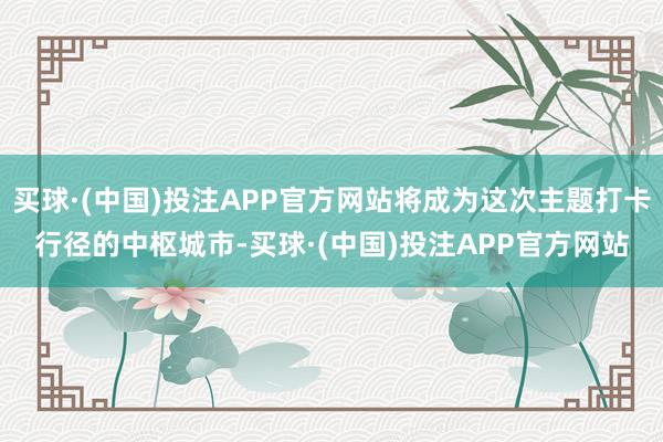 买球·(中国)投注APP官方网站将成为这次主题打卡行径的中枢城市-买球·(中国)投注APP官方网站