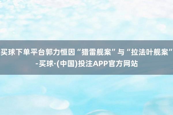 买球下单平台郭力恒因“猎雷舰案”与“拉法叶舰案”-买球·(中国)投注APP官方网站