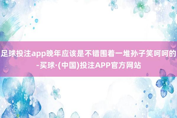 足球投注app晚年应该是不错围着一堆孙子笑呵呵的-买球·(中国)投注APP官方网站