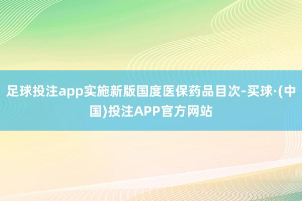 足球投注app实施新版国度医保药品目次-买球·(中国)投注APP官方网站