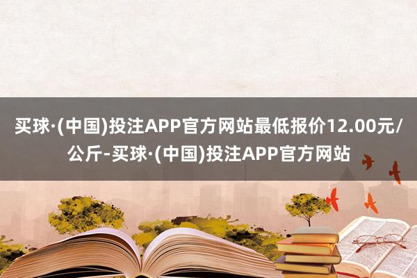 买球·(中国)投注APP官方网站最低报价12.00元/公斤-买球·(中国)投注APP官方网站