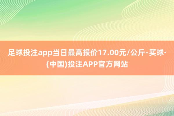 足球投注app当日最高报价17.00元/公斤-买球·(中国)投注APP官方网站