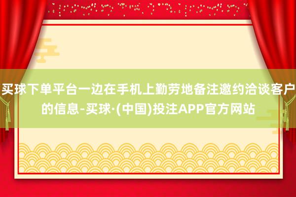 买球下单平台一边在手机上勤劳地备注邀约洽谈客户的信息-买球·(中国)投注APP官方网站