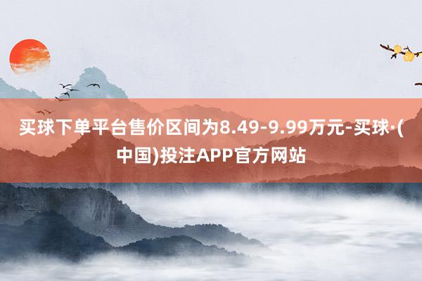 买球下单平台售价区间为8.49-9.99万元-买球·(中国)投注APP官方网站