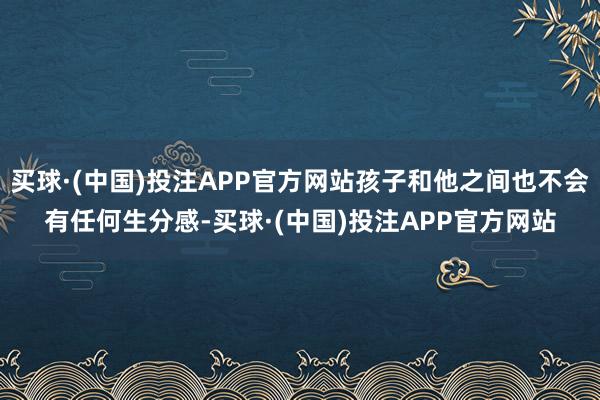 买球·(中国)投注APP官方网站孩子和他之间也不会有任何生分感-买球·(中国)投注APP官方网站