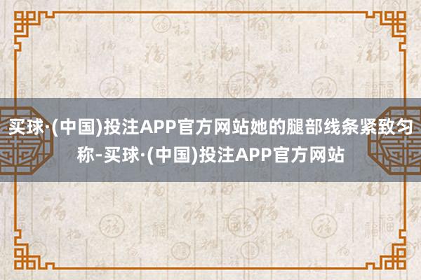 买球·(中国)投注APP官方网站她的腿部线条紧致匀称-买球·(中国)投注APP官方网站