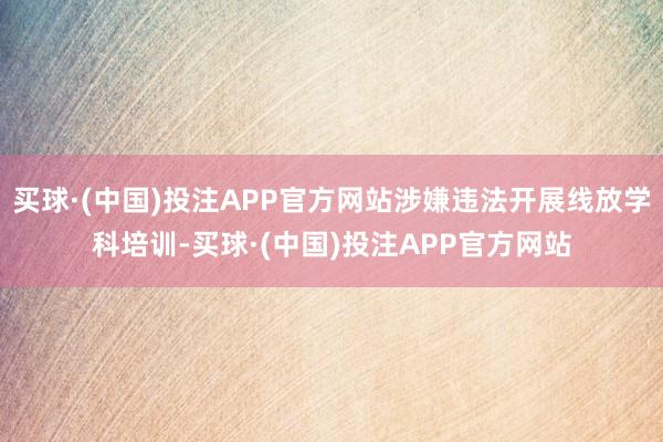 买球·(中国)投注APP官方网站涉嫌违法开展线放学科培训-买球·(中国)投注APP官方网站
