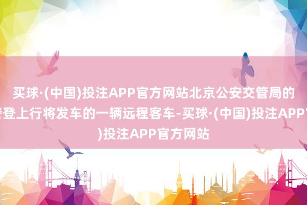 买球·(中国)投注APP官方网站北京公安交管局的安监民警登上行将发车的一辆远程客车-买球·(中国)投注APP官方网站