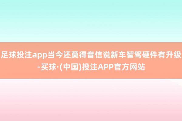 足球投注app当今还莫得音信说新车智驾硬件有升级-买球·(中国)投注APP官方网站