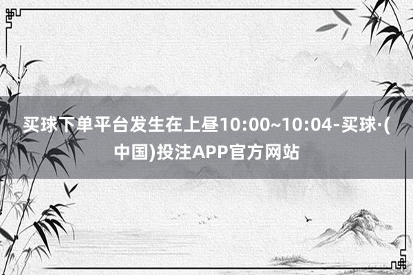 买球下单平台发生在上昼10:00~10:04-买球·(中国)投注APP官方网站