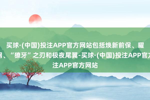 买球·(中国)投注APP官方网站包括焕新前保、曜黑中网、“獠牙”之刃和极夜尾翼-买球·(中国)投注APP官方网站