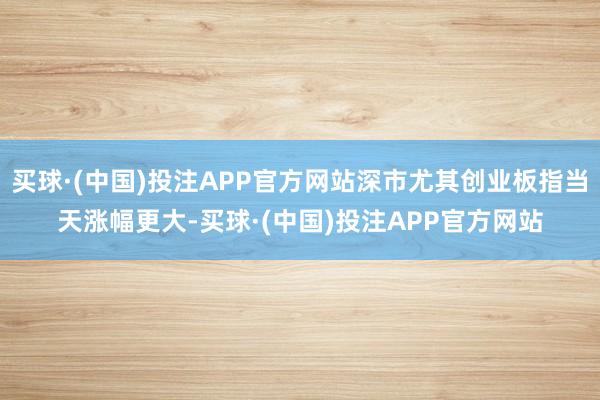 买球·(中国)投注APP官方网站深市尤其创业板指当天涨幅更大-买球·(中国)投注APP官方网站