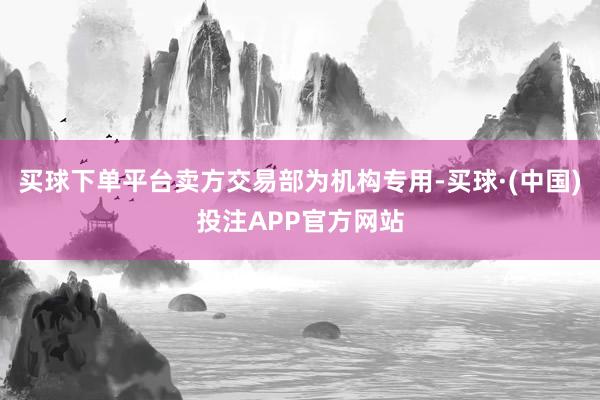 买球下单平台卖方交易部为机构专用-买球·(中国)投注APP官方网站