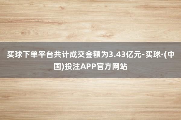 买球下单平台共计成交金额为3.43亿元-买球·(中国)投注APP官方网站