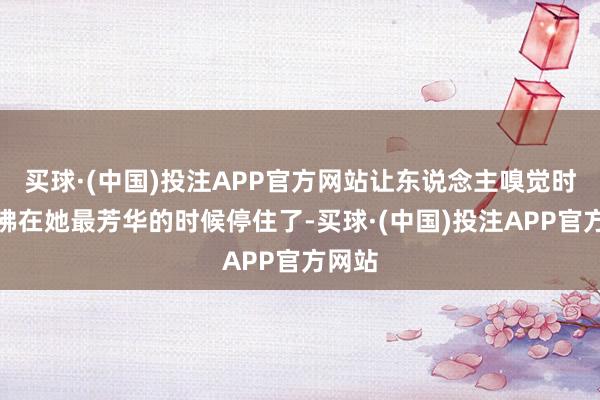 买球·(中国)投注APP官方网站让东说念主嗅觉时刻仿佛在她最芳华的时候停住了-买球·(中国)投注APP官方网站