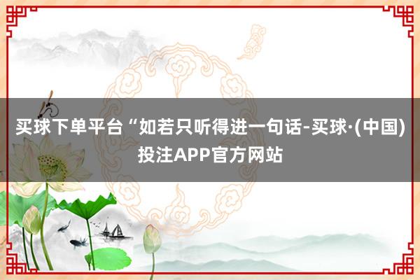 买球下单平台“如若只听得进一句话-买球·(中国)投注APP官方网站