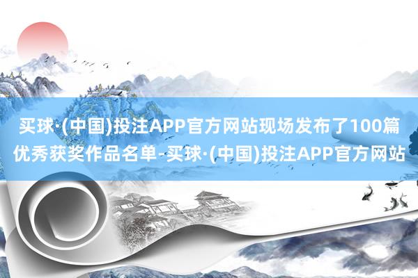 买球·(中国)投注APP官方网站现场发布了100篇优秀获奖作品名单-买球·(中国)投注APP官方网站