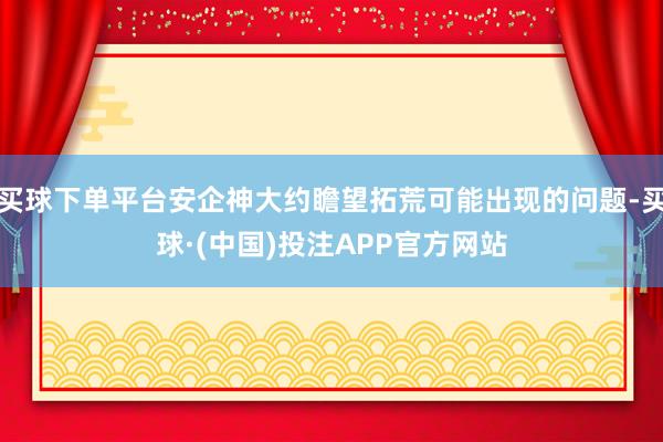 买球下单平台安企神大约瞻望拓荒可能出现的问题-买球·(中国)投注APP官方网站