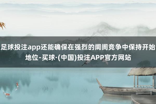 足球投注app还能确保在强烈的阛阓竞争中保持开始地位-买球·(中国)投注APP官方网站