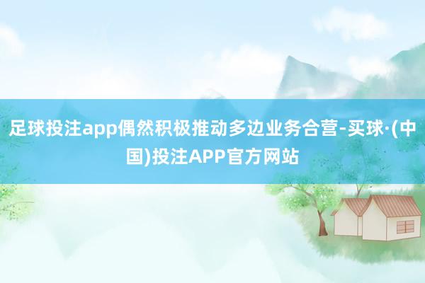 足球投注app偶然积极推动多边业务合营-买球·(中国)投注APP官方网站