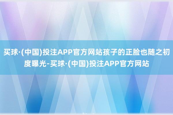 买球·(中国)投注APP官方网站孩子的正脸也随之初度曝光-买球·(中国)投注APP官方网站