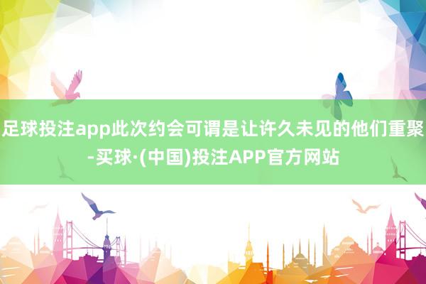 足球投注app此次约会可谓是让许久未见的他们重聚-买球·(中国)投注APP官方网站